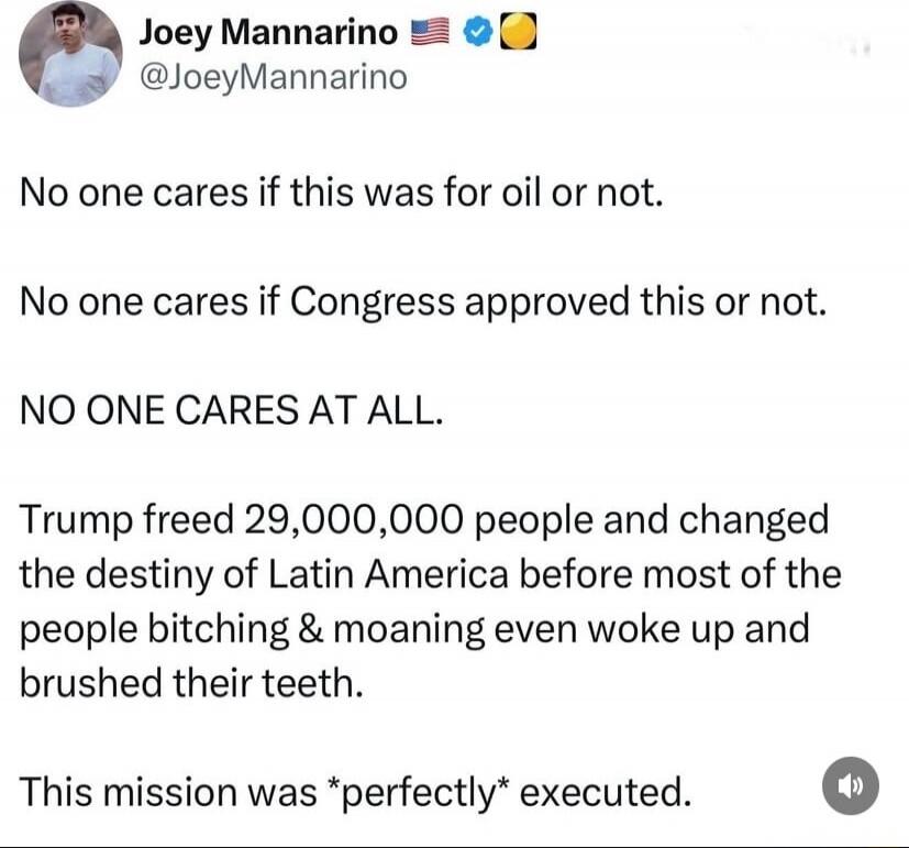 No one cares if this was for oil or not.

No one cares if Congress approved this or not.

NO ONE CARES AT ALL.

Trump freed 29,000,000 people and changed the destiny of Latin America before most of the people bitching & moaning even woke up and brushed their teeth.

This mission was *perfectly* executed.