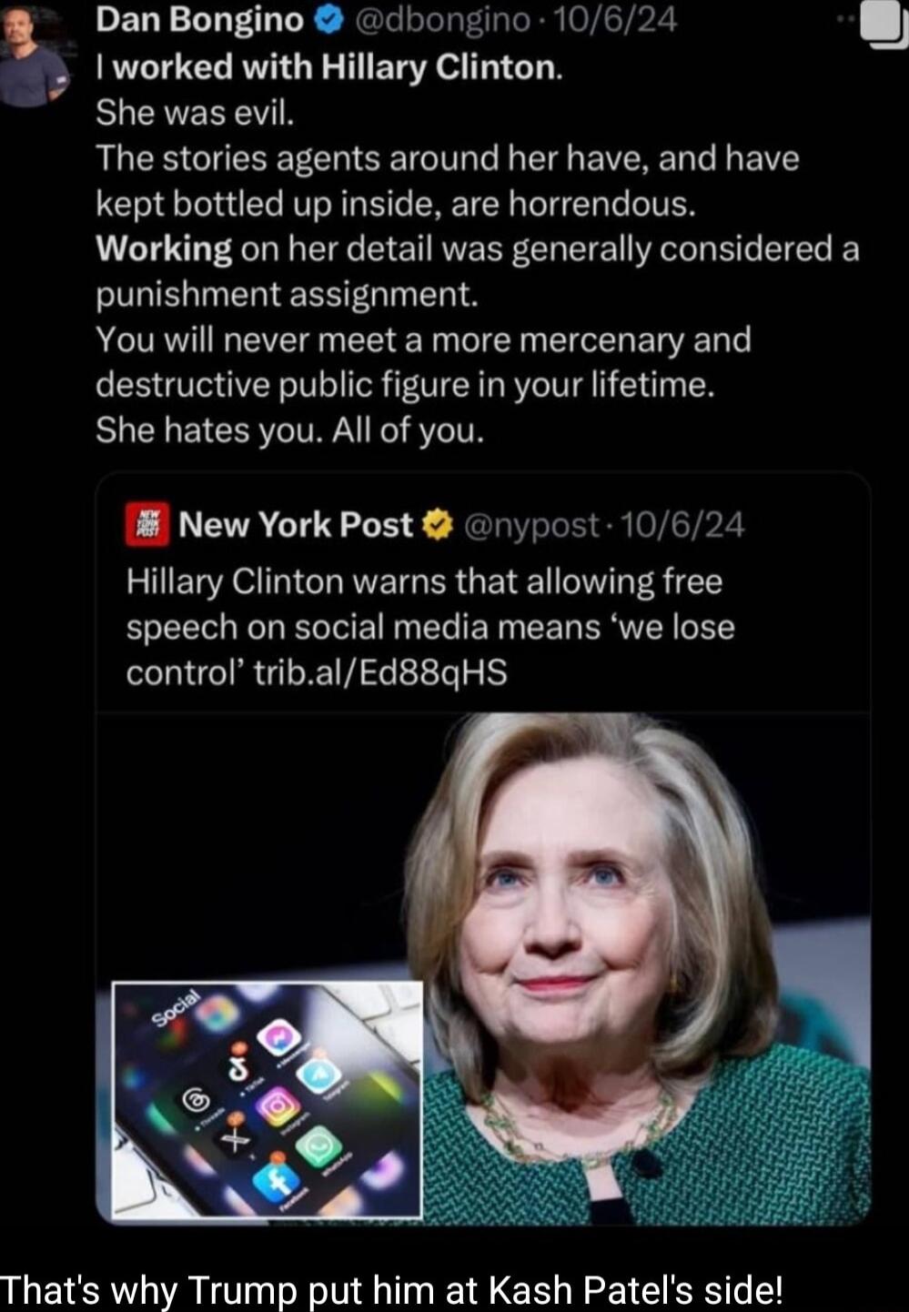 Dan Bongino dbongino 10624 I worked with Hillary Clinton EUCHEEEN RUCE GUERETCHCEIT L EERE L G B kept bottled up inside are horrendous Working on her detail was generally considered a punishment assignment AR EVEI g EEE T T EICER ER N G destructive public figure in your lifetime She hates you All of you 18 New York Post nypost 10624 Hillary Clinton warns that allowing free speech on social media m