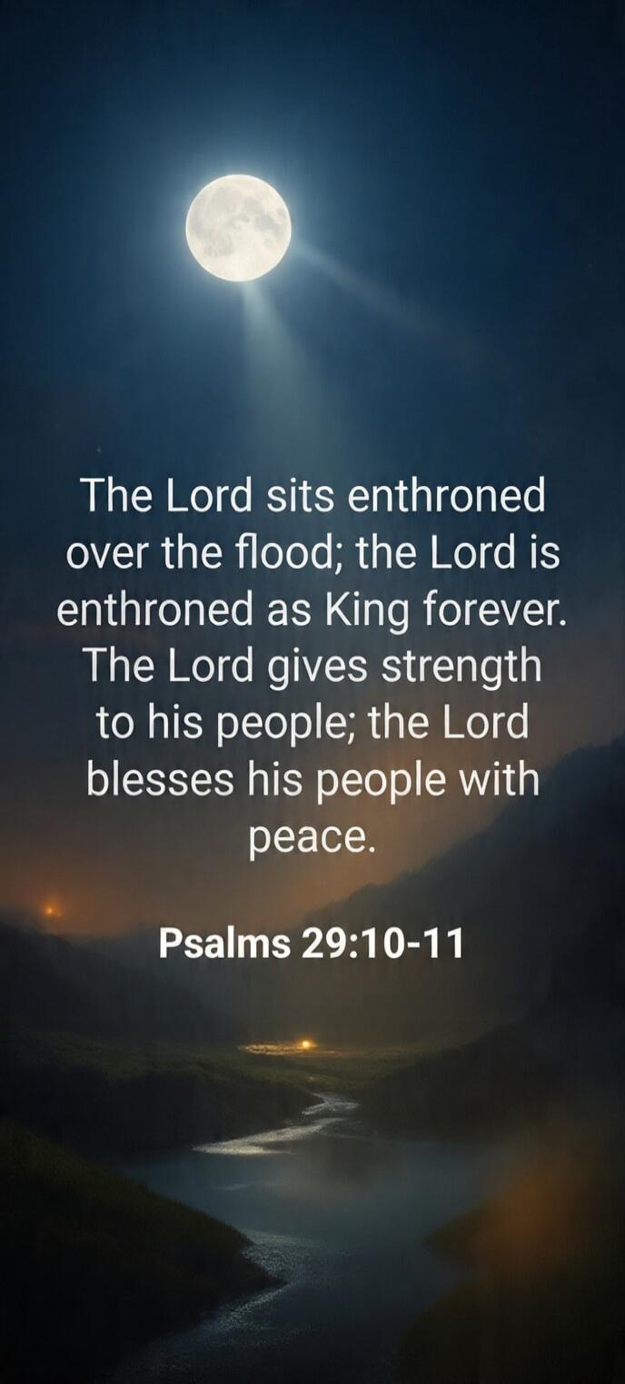 The Lord sits enthroned over the flood; the Lord is enthroned as King forever. The Lord gives strength to his people; the Lord blesses his people with peace. Psalms 29:10-11