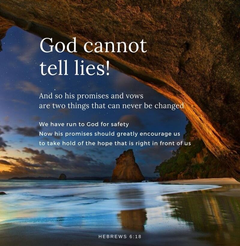 God cannot tell lies! And so his promises and vows are two things that can never be changed. We have run to God for safety. Now his promises should greatly encourage us to take hold of the hope that is right in front of us. HEBREWS 6:18