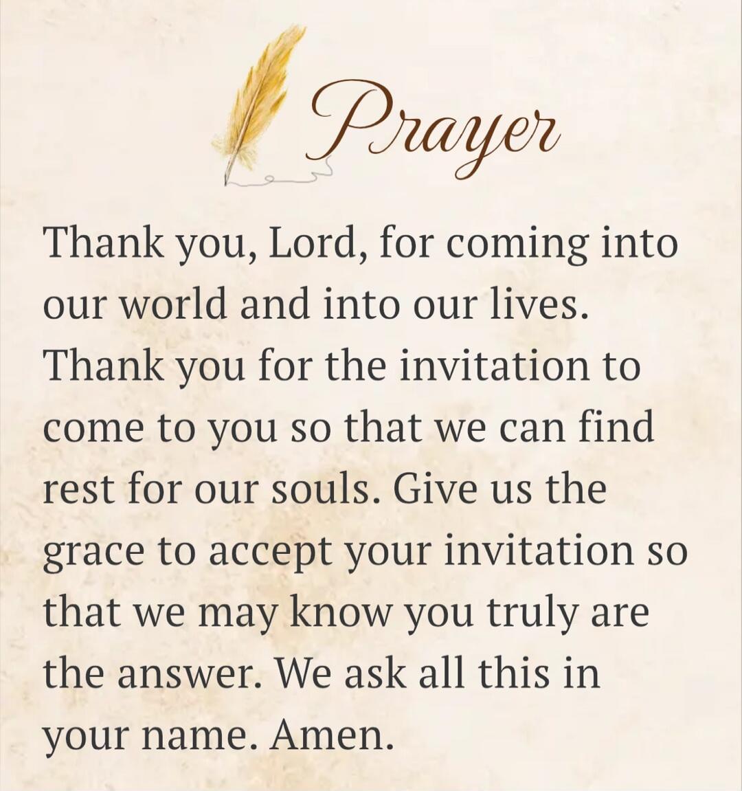 Prayer Thank you, Lord, for coming into our world and into our lives. Thank you for the invitation to come to you so that we can find rest for our souls. Give us the grace to accept your invitation so that we may know you truly are the answer. We ask all this in your name. Amen.