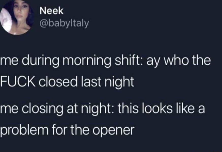 Neek LEIE me during morning shift ay who the FUCK closed last night me closing at night this looks like a problem for the opener