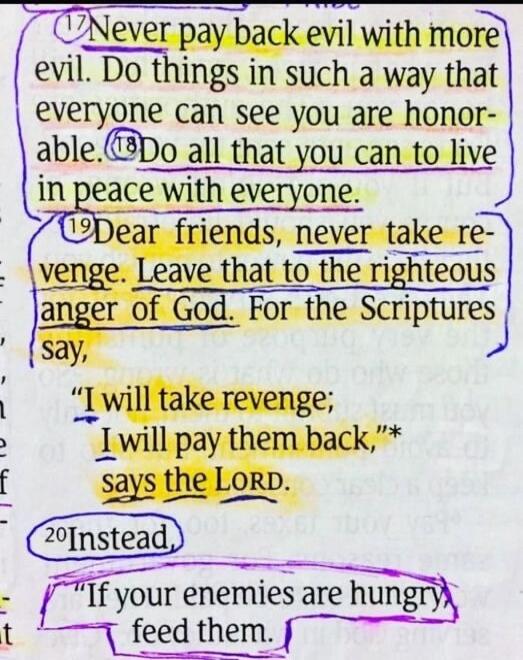 Never pay back evil with more evil. Do things in such a way that everyone can see you are honorable. Do all that you can to live in peace with everyone. Dear friends, never take revenge. Leave that to the righteous anger of God. For the Scriptures say, 'I will take revenge; I will pay them back,' says the LORD. Instead, 'If your enemies are hungry, feed them.'
