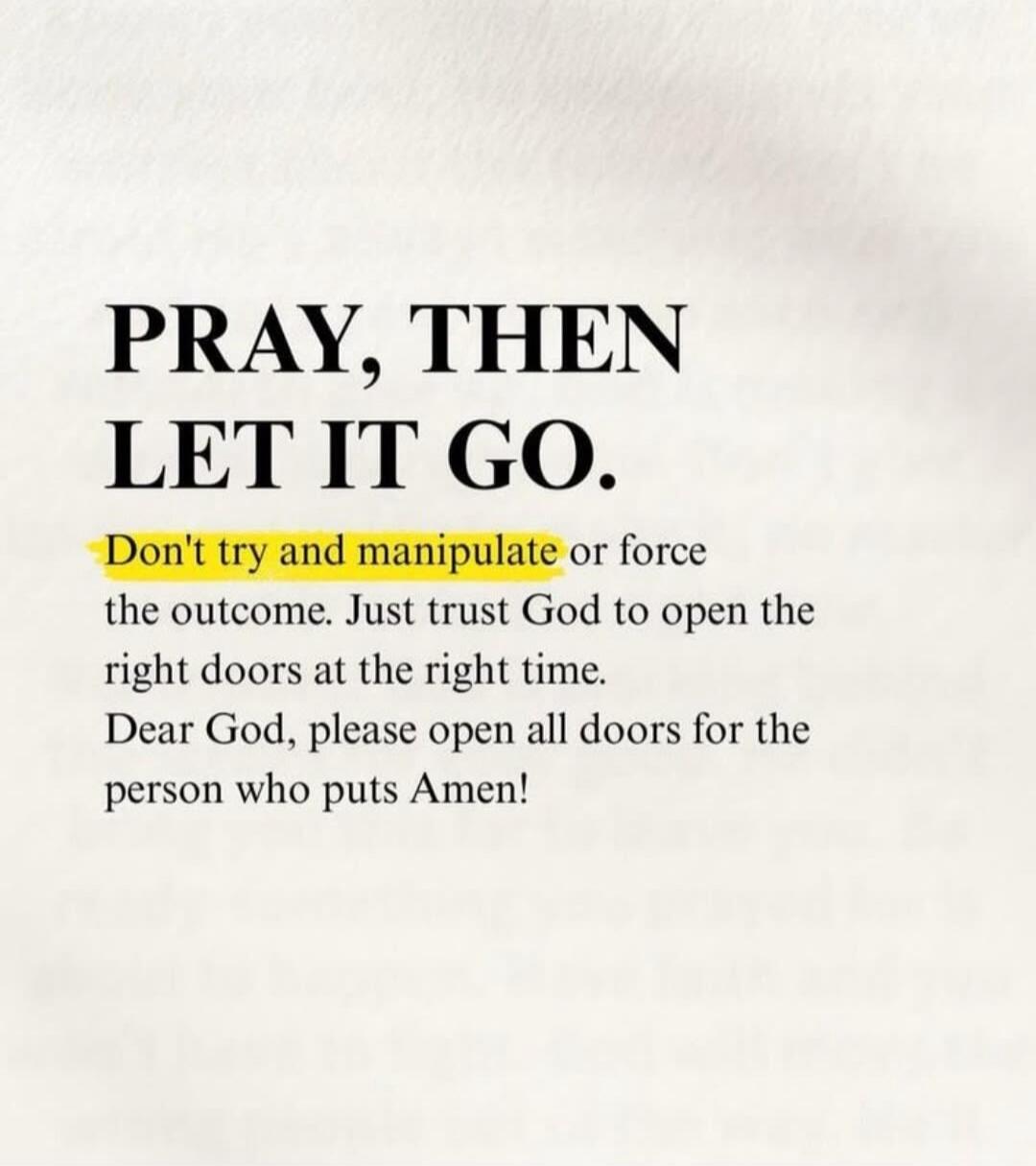 PRAY, THEN LET IT GO. Don't try and manipulate or force the outcome. Just trust God to open the right doors at the right time. Dear God, please open all doors for the person who puts Amen!