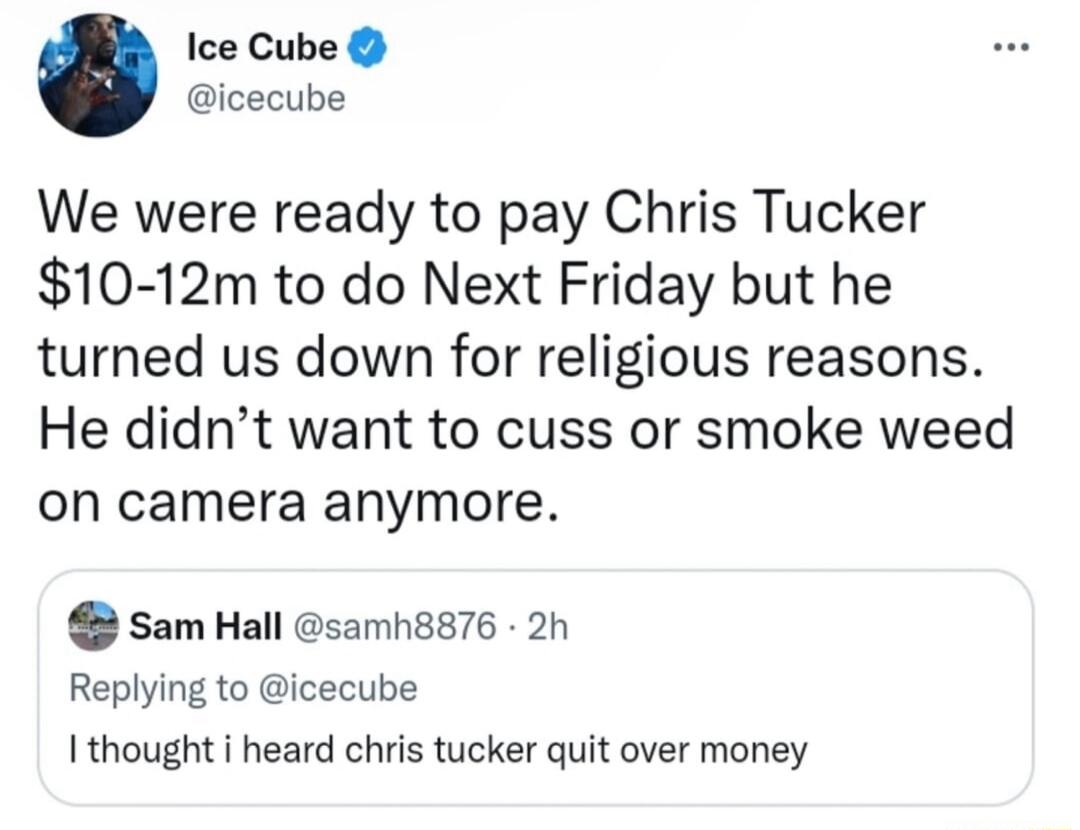 Ice Cube icecube We were ready to pay Chris Tucker 10 12m to do Next Friday but he turned us down for religious reasons He didnt want to cuss or smoke weed on camera anymore Sam Hall samh8876 2h Replying to icecube I thought i heard chris tucker quit over money