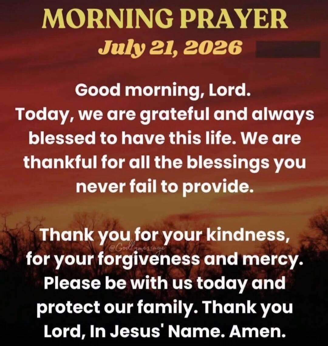 MORNING PRAYER July 21, 2026 Good morning, Lord. Today, we are grateful and always blessed to have this life. We are thankful for all the blessings you never fail to provide. Thank you for your kindness, for your forgiveness and mercy. Please be with us today and protect our family. Thank you Lord, In Jesus' Name. Amen.
