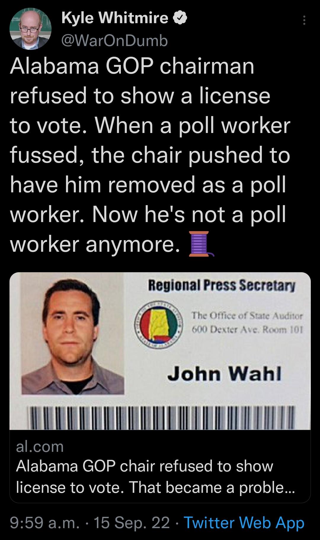 Kyle Whitmire 2y ETOL Il Alabama GOP chairman VST Ro RS s Te A eTTO Y to vote When a poll worker fussed the chair pushed to have him removed as a poll worker Now hes not a poll worker anymore Regional Press Secretary John Wahl AR EIReel PAELE T ENCI0l e ETFEHVEE RTRE el license to vote That became a proble 959 am 15 Sep 22 Twitter Web App