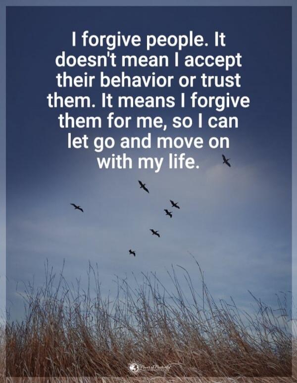 I forgive people. It doesn't mean I accept their behavior or trust them. It means I forgive them for me, so I can let go and move on with my life.