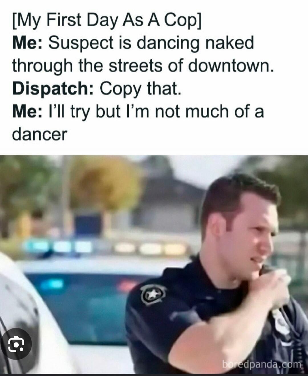 [My First Day As A Cop]
Me: Suspect is dancing naked through the streets of downtown.
Dispatch: Copy that.
Me: I'll try but I'm not much of a dancer