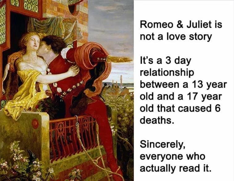 Romeo Juliet is not a love story Its a 3 day relationship between a 13 year old and a 17 year old that caused 6 deaths Sincerely everyone who actually read it