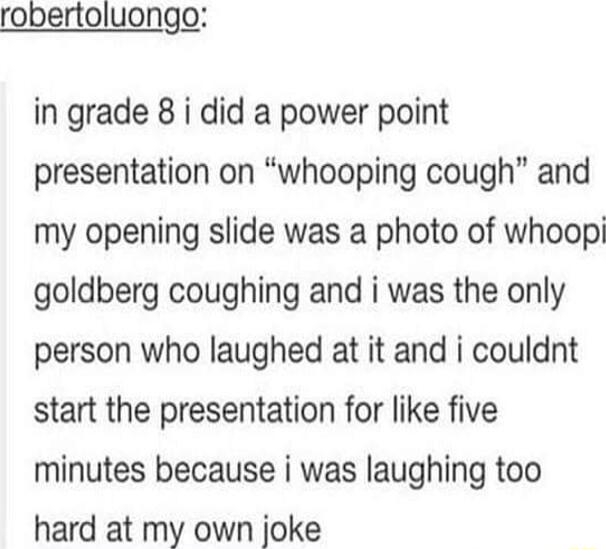 robertoluongo in grade 8 i did a power point presentation on whooping cough and my opening slide was a photo of whoopi goldberg coughing and i was the only person who laughed at it and i couldnt start the presentation for like five minutes because i was laughing too hard at my own joke