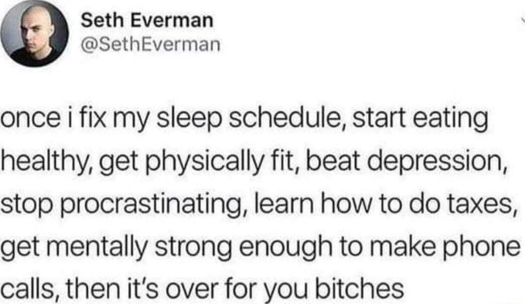 Seth Everman SethEverman once i fix my sleep schedule start eating healthy get physically fit beat depression stop procrastinating learn how to do taxes get mentally strong enough to make phone calls then its over for you bitches