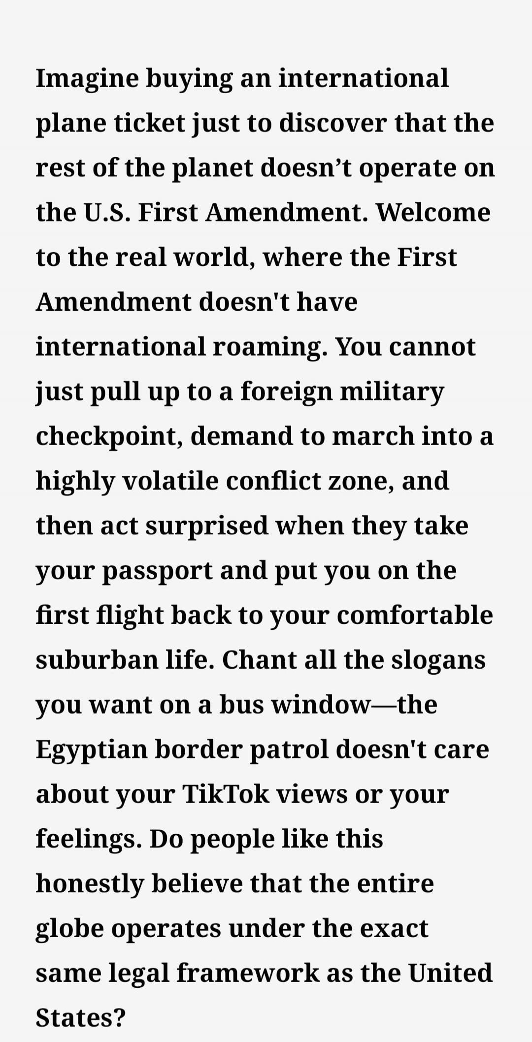 Imagine buying an international plane ticket just to discover that the rest of the planet doesn't operate on the U.S. First Amendment. Welcome to the real world, where the First Amendment doesn't have international roaming. You cannot just pull up to a foreign military checkpoint, demand to march into a highly volatile conflict zone, and then act s