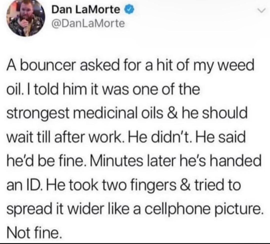 Dan LaMorte DanLaMorte A bouncer asked for a hit of my weed oil I told him it was one of the strongest medicinal oils he should wait till after work He didnt He said hed be fine Minutes later hes handed an ID He took two fingers tried to spread it wider like a cellphone picture Not fine