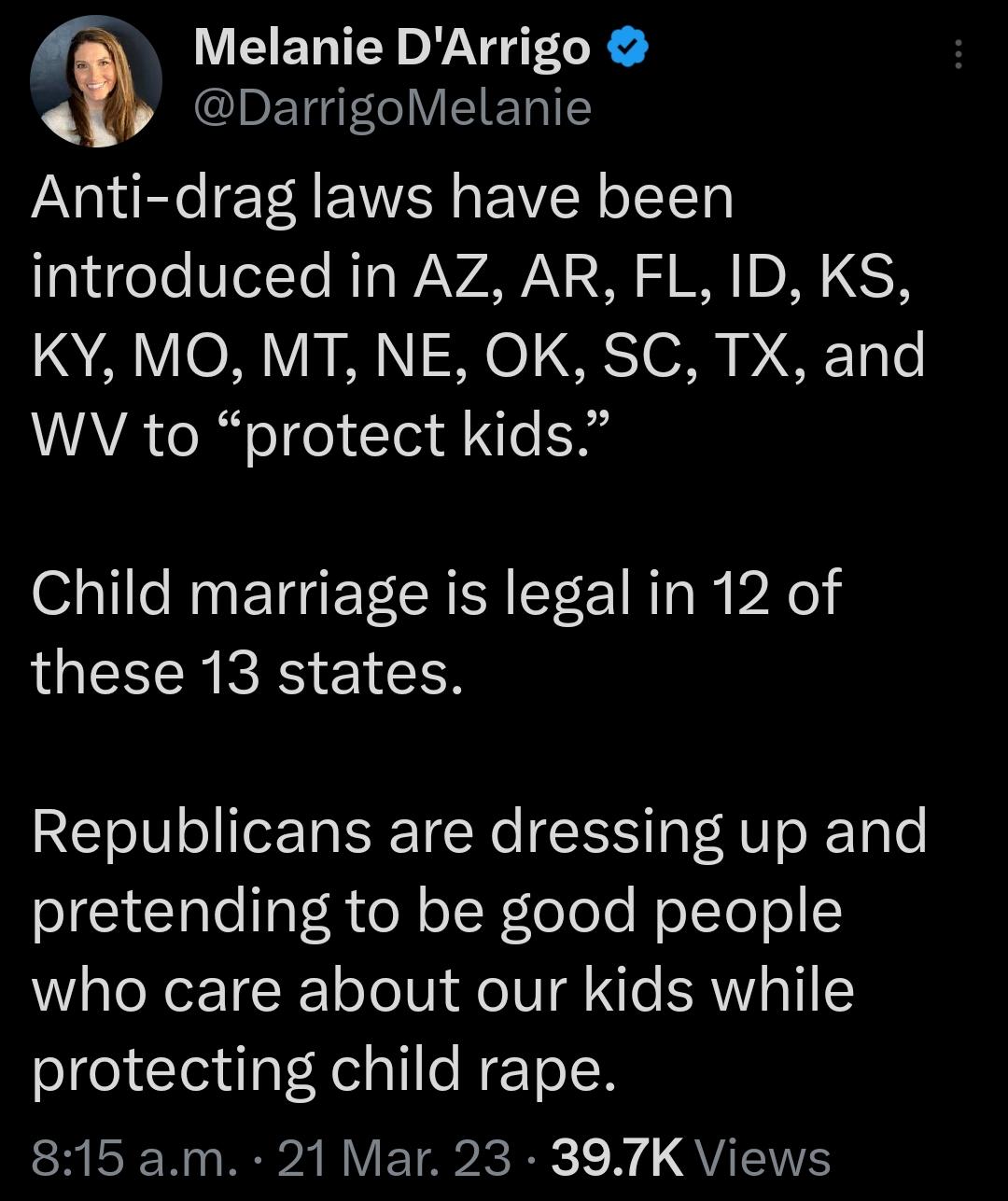 Melanie DArrigo IoETGI VISl ET T Anti drag laws have been eTe VIetTe T WAVAWN 2 S S W DI 65 1QA V 2 Vi 1 ST 0 D Ty Lo AVA el oTfe Tl e g Child marriage is legal in 12 of these 13 states Republicans are dressing up and pretending to be good people who care about our kids while protecting child rape 815am 21 Mar 23 397K Views