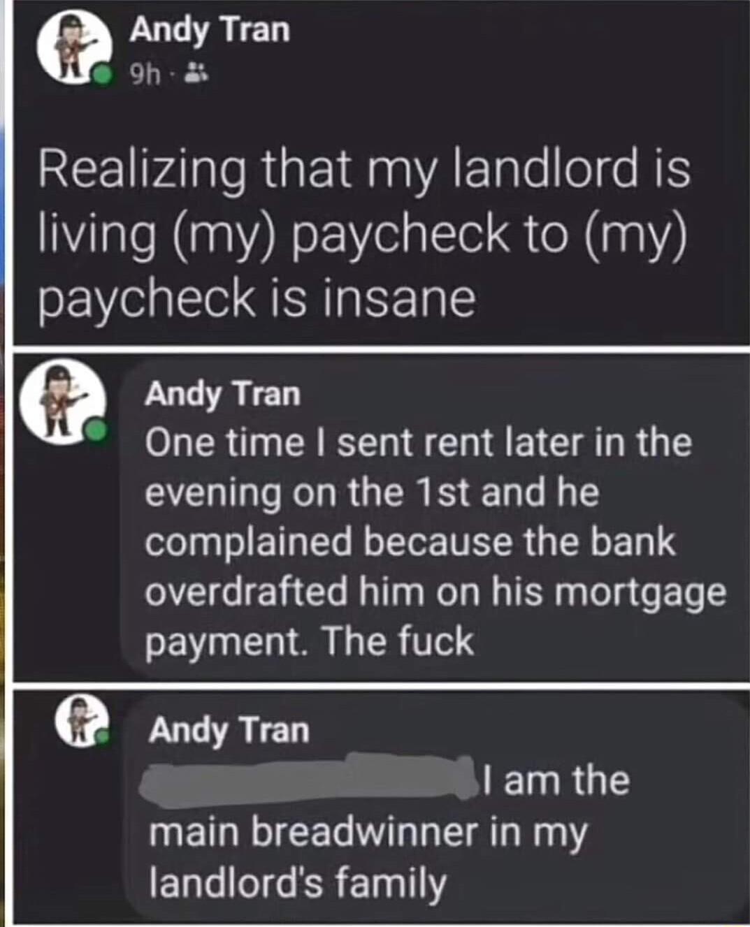 Andy Tran oh REE Al o RgE g A E ale l s N living my paycheck to my paycheck is insane Andy Tran One time sent rent later in the evening on the 1st and he complained because the bank overdrafted him on his mortgage payment The fuck Andy Tran am the main breadwinner in my ELG I R Y