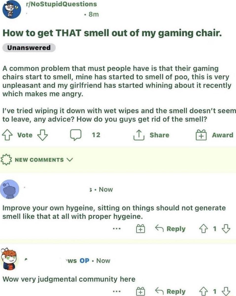 rNoStupidQuestions 8m How to get THAT smell out of my gaming chair Unanswered A common problem that must people have is that their gaming chairs start to smell mine has started to smell of poo this is very unpleasant and my girlfriend has started whining about it recently which makes me angry Ive tried wiping it down with wet wipes and the smell doesnt seem to leave any advice How do you guys get 