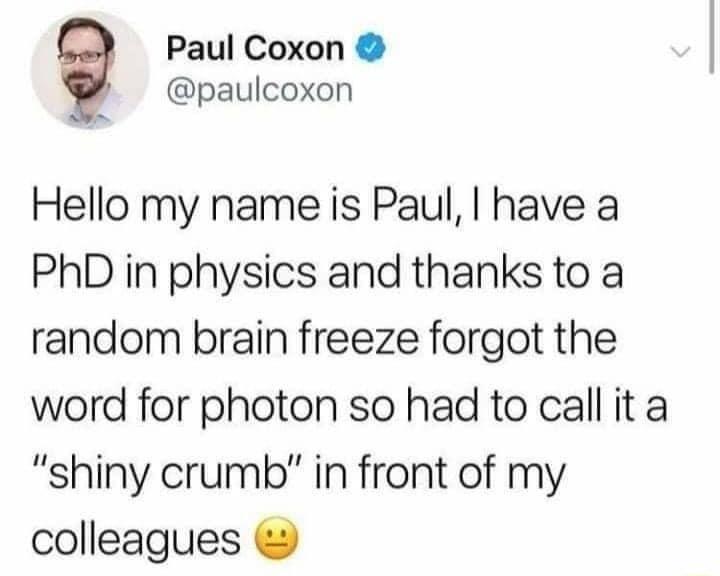 Paul Coxon paulcoxon Hello my name is Paul have a PhD in physics and thanks to a random brain freeze forgot the word for photon so had to call it a shiny crumb in front of my colleagues