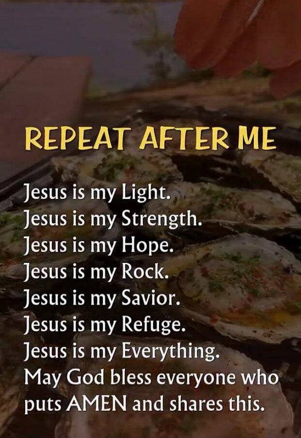 REPEAT AFTER ME
Jesus is my Light.
Jesus is my Strength.
Jesus is my Hope.
Jesus is my Rock.
Jesus is my Savior.
Jesus is my Refuge.
Jesus is my Everything.
May God bless everyone who puts AMEN and shares this.