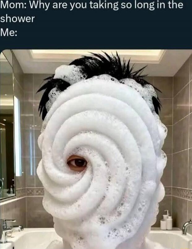 Mom: Why are you taking so long in the shower
Me: