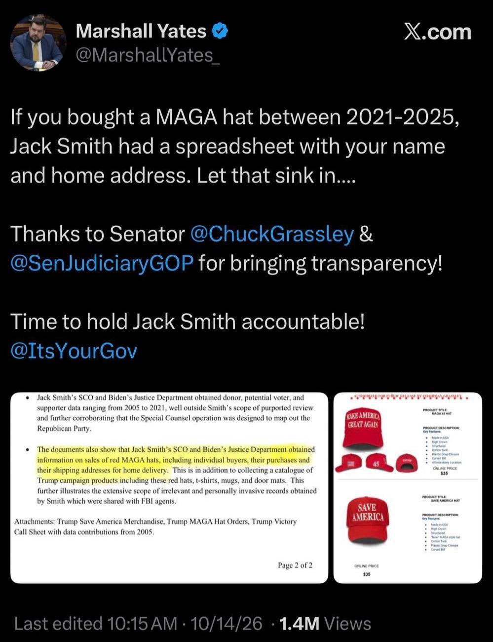 Marshall Yates @MarshallYates_ X.com If you bought a MAGA hat between 2021-2025, Jack Smith had a spreadsheet with your name and home address. Let that sink in.... Thanks to Senator @ChuckGrassley & @SenJudiciaryGOP for bringing transparency! Time to hold Jack Smith accountable! @ItsYourGov Jack Smith's SCO and Biden's Justice Department obtained d