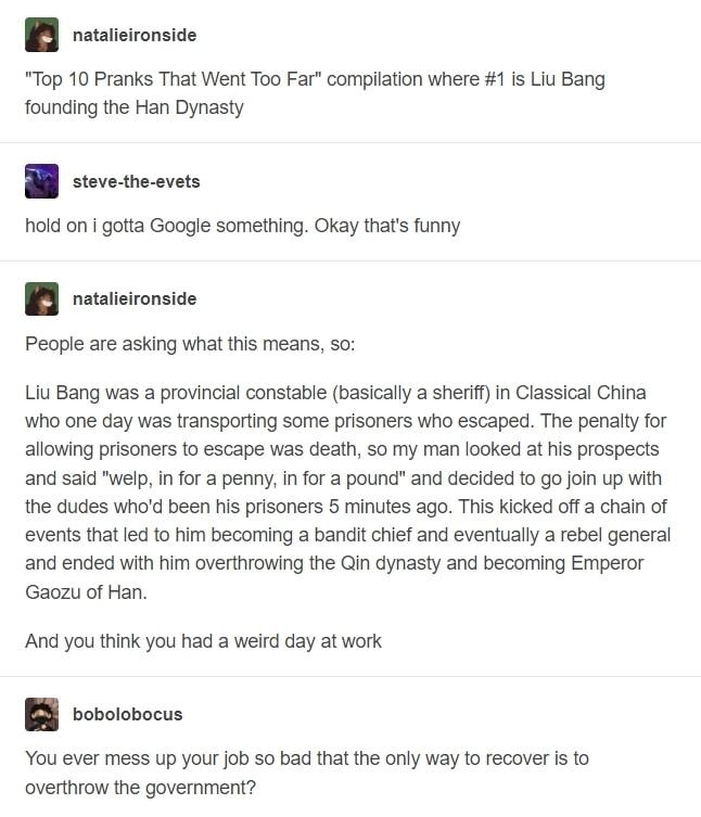 I reateionsioe Top 10 Pranks That Went Too Far compilation where 1 is Liu Bang founding the Han Dynasty p hold on gotta Google something Okay thats funny 1B reteionsice Peopeareasking wha i mears s Liu Bang was a provincial constable basically a sherif in Classical China who one day was transporting some prisoners who escaped The penalty for allowing prisoners to escape was death so my man looked 