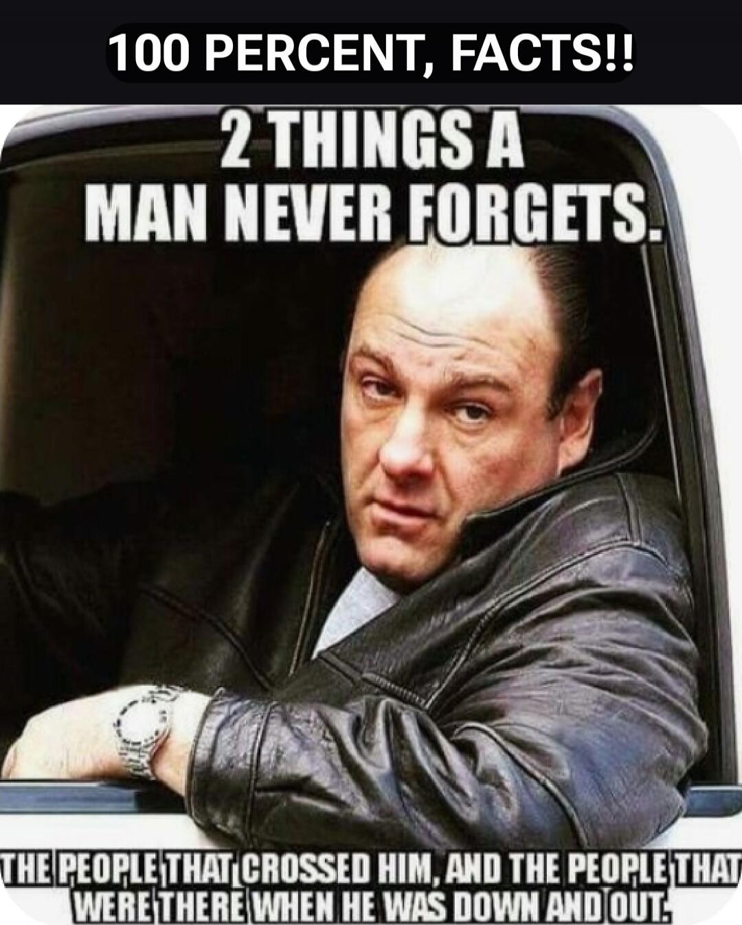 100 PERCENT, FACTS!!
2 THINGS A MAN NEVER FORGETS.
THE PEOPLE THAT CROSSED HIM, AND THE PEOPLE THAT WERE THERE WHEN HE WAS DOWN AND OUT.