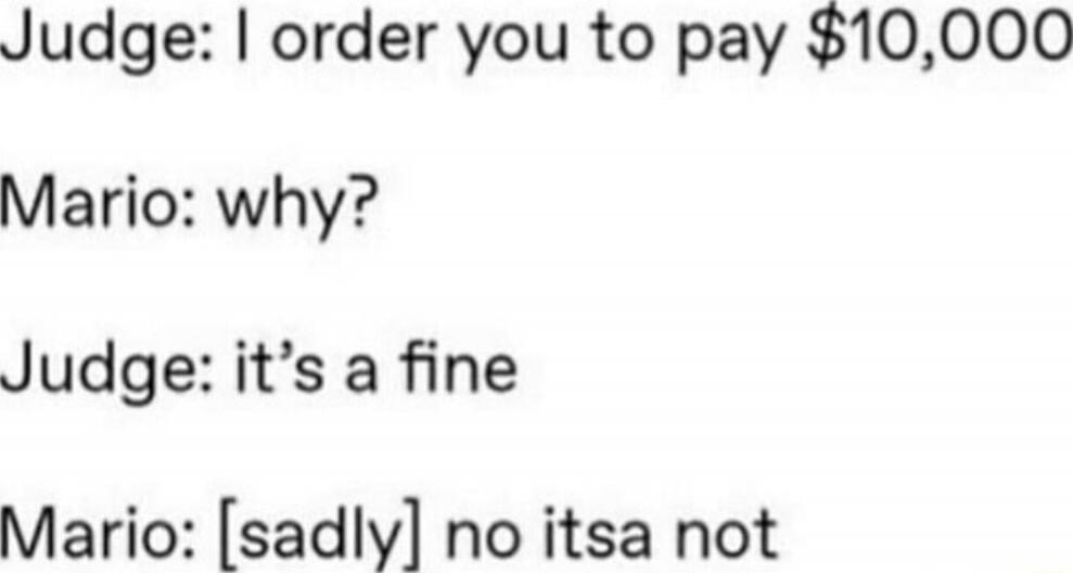 Judge: I order you to pay $10,000
Mario: why?
Judge: it's a fine
Mario: [sadly] no itsa not