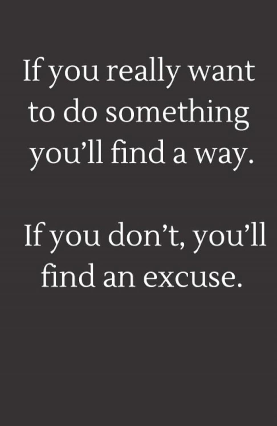 If you really want to do something you'll find a way. If you don't, you'll find an excuse.
