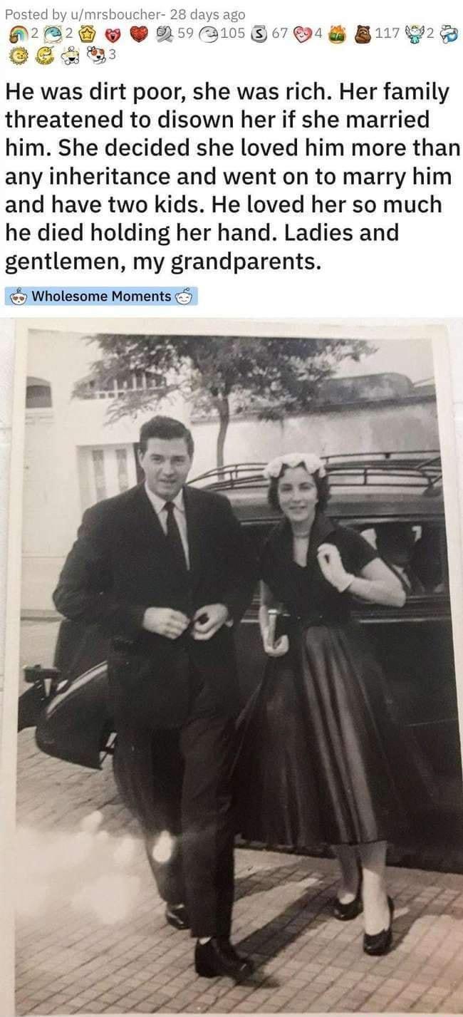 Posted by umrshoucher He was dirt poor she was rich Her family threatened to disown her if she married him She decided she loved him more than any inheritance and went on to marry him and have two kids He loved her so much he died holding her hand Ladies and gentlemen my grandparents Wholesome Moments