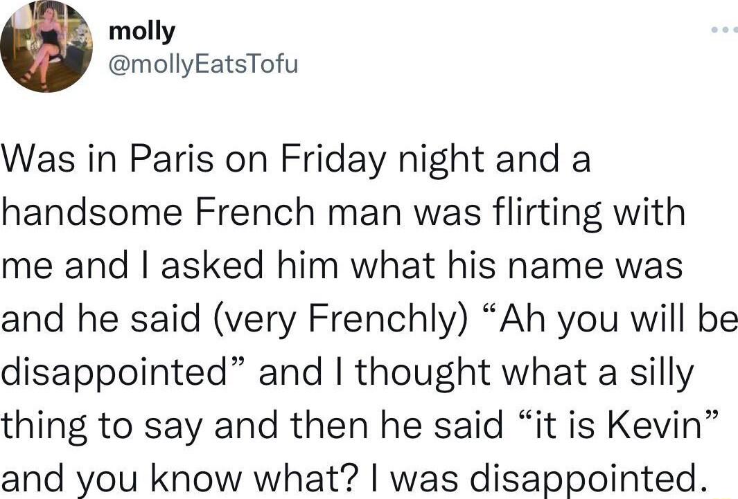 molly mollyEatsTofu Was in Paris on Friday night and a handsome French man was flirting with me and asked him what his name was and he said very Frenchly Ah you will be disappointed and thought what a silly thing to say and then he said it is Kevin and you know what was disappointed