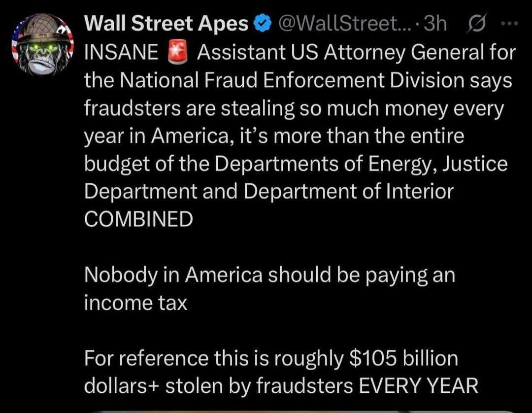 Wall Street Apes @WallStreet... 3h INSANE Assistant US Attorney General for the National Fraud Enforcement Division says fraudsters are stealing so much money every year in America, it's more than the entire budget of the Departments of Energy, Justice Department and Department of Interior COMBINED Nobody in America should be paying an income tax F