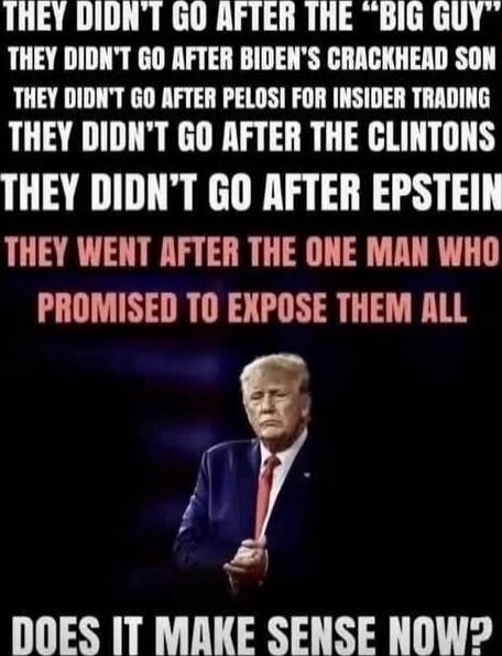 THEY DIDN'T GO AFTER THE “BIG GUY” THEY DIDN'T GO AFTER BIDEN'S CRACKHEAD SON THEY DIDN'T GO AFTER PELOSI FOR INSIDER TRADING THEY DIDN'T GO AFTER THE CLINTONS THEY DIDN'T GO AFTER EPSTEIN THEY WENT AFTER THE ONE MAN WHO PROMISED TO EXPOSE THEM ALL DOES IT MAKE SENSE NOW?