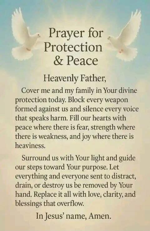 Prayer for Protection & Peace Heavenly Father, Cover me and my family in Your divine protection today. Block every weapon formed against us and silence every voice that speaks harm. Fill our hearts with peace where there is fear, strength where there is weakness, and joy where there is heaviness. Surround us with Your light and guide our steps towa