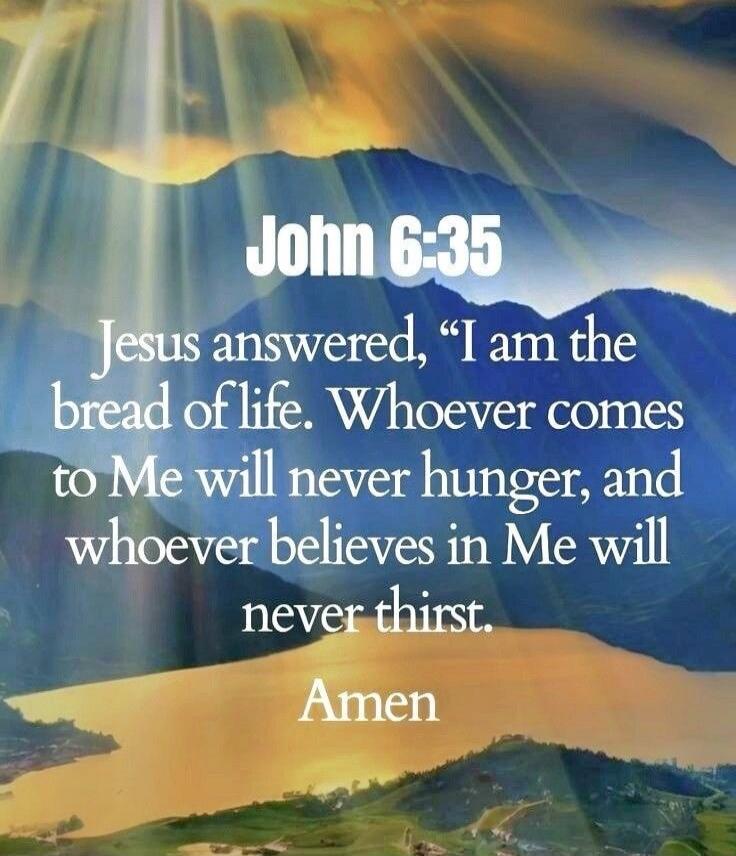 John 6:35 Jesus answered, 'I am the bread of life. Whoever comes to Me will never hunger, and whoever believes in Me will never thirst.' Amen