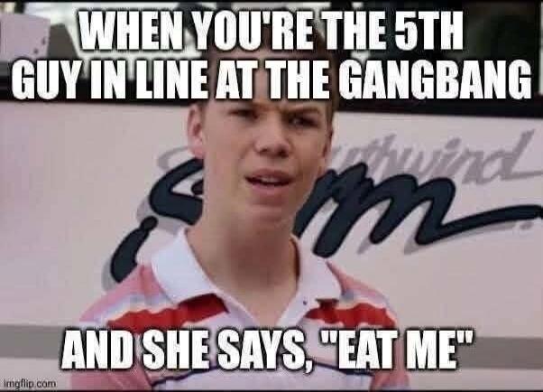 WHEN YOU'RE THE 5TH GUY IN LINE AT THE GANGBANG AND SHE SAYS, 
