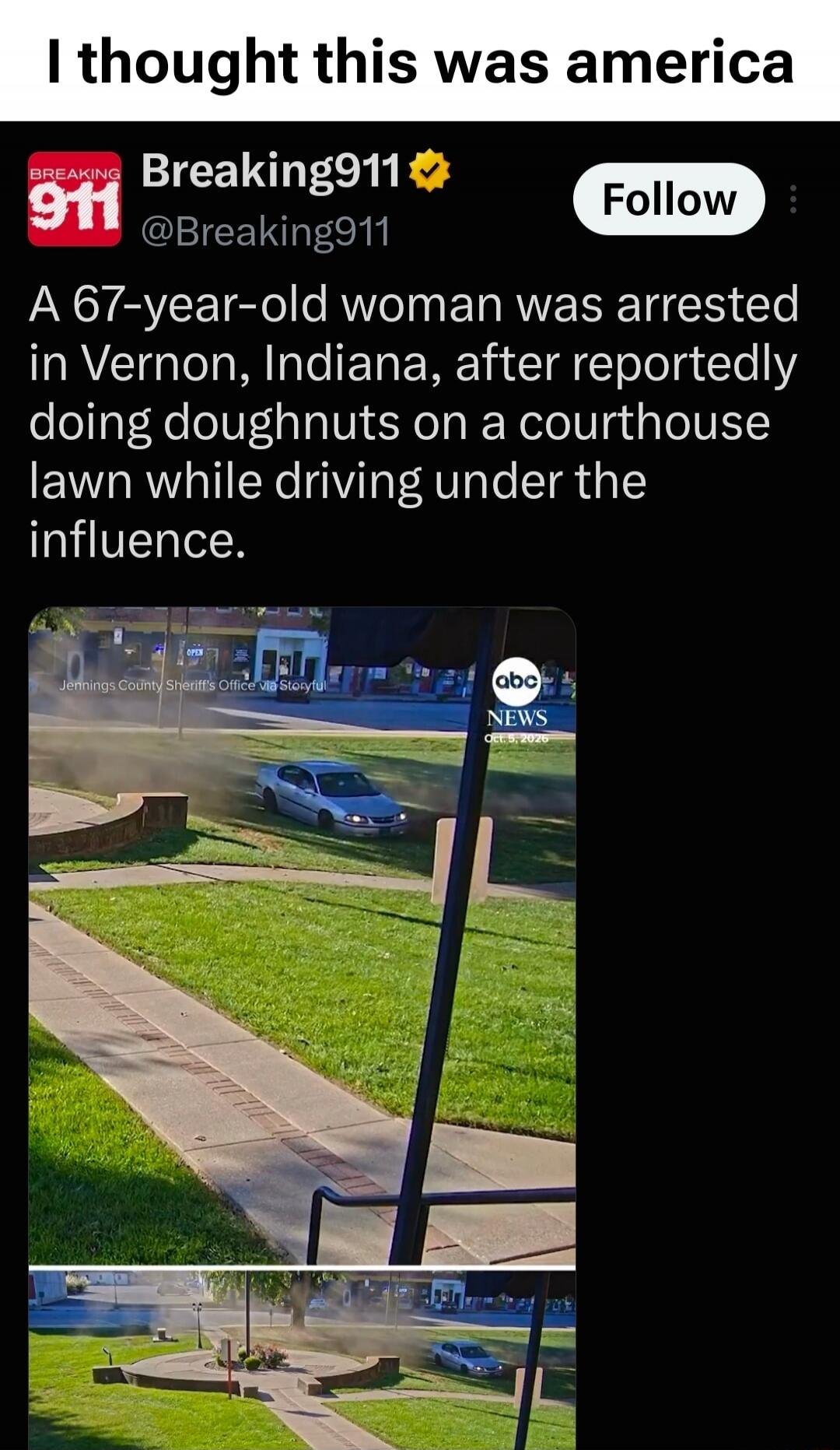 I thought this was america. BREAKING 911. Breaking911 @Breaking911. Follow. A 67-year-old woman was arrested in Vernon, Indiana, after reportedly doing doughnuts on a courthouse lawn while driving under the influence. Jennings County Sheriff's Office via Storyful. abc NEWS Oct 5, 2026.