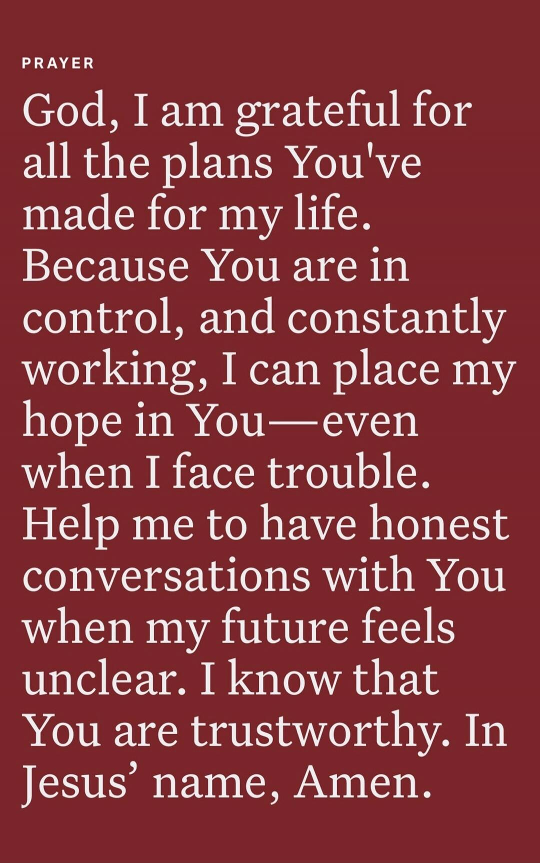 PRAYER
God, I am grateful for all the plans You've made for my life. Because You are in control, and constantly working, I can place my hope in You—even when I face trouble. Help me to have honest conversations with You when my future feels unclear. I know that You are trustworthy. In Jesus' name, Amen.