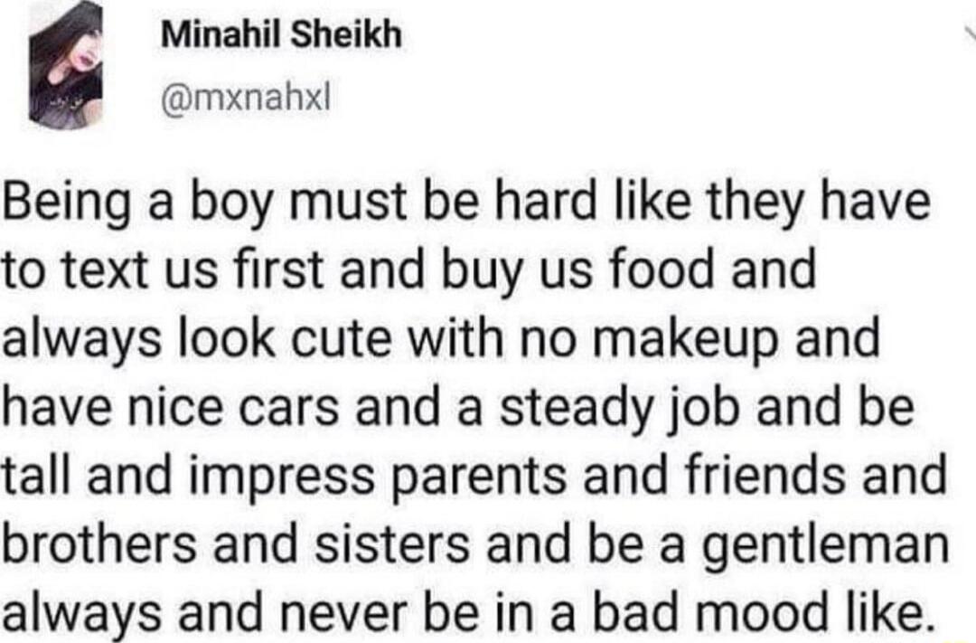 Minahil Sheikh mxnahxl Being a boy must be hard like they have to text us first and buy us food and always look cute with no makeup and have nice cars and a steady job and be tall and impress parents and friends and brothers and sisters and be a gentleman always and never be in a bad mood like