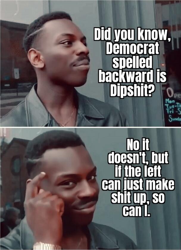 Did you know, Democrat spelled backward is Dipshit?
No it doesn't, but if the left can just make shit up, so can I.