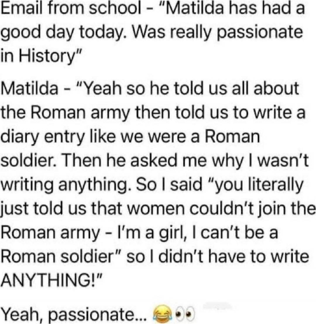 Email from school - “Matilda has had a good day today. Was really passionate in History” Matilda - “Yeah so he told us all about the Roman army then told us to write a diary entry like we were a Roman soldier. Then he asked me why I wasn’t writing anything. So I said “you literally just told us that women couldn’t join the Roman army - I’m a girl, 