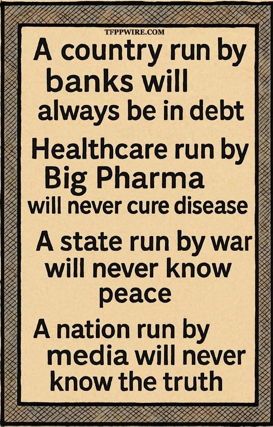TFPPWIRE.COM A country run by banks will always be in debt Healthcare run by Big Pharma will never cure disease A state run by war will never know peace A nation run by media will never know the truth
