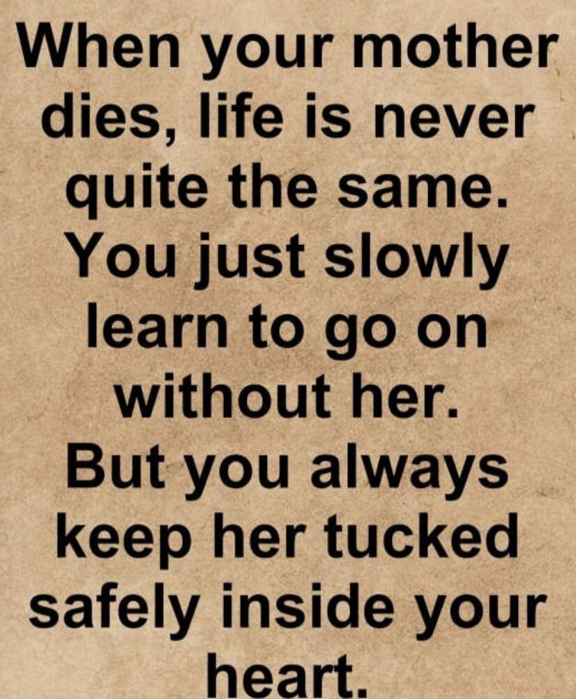 When your mother dies, life is never quite the same. You just slowly learn to go on without her. But you always keep her tucked safely inside your heart.