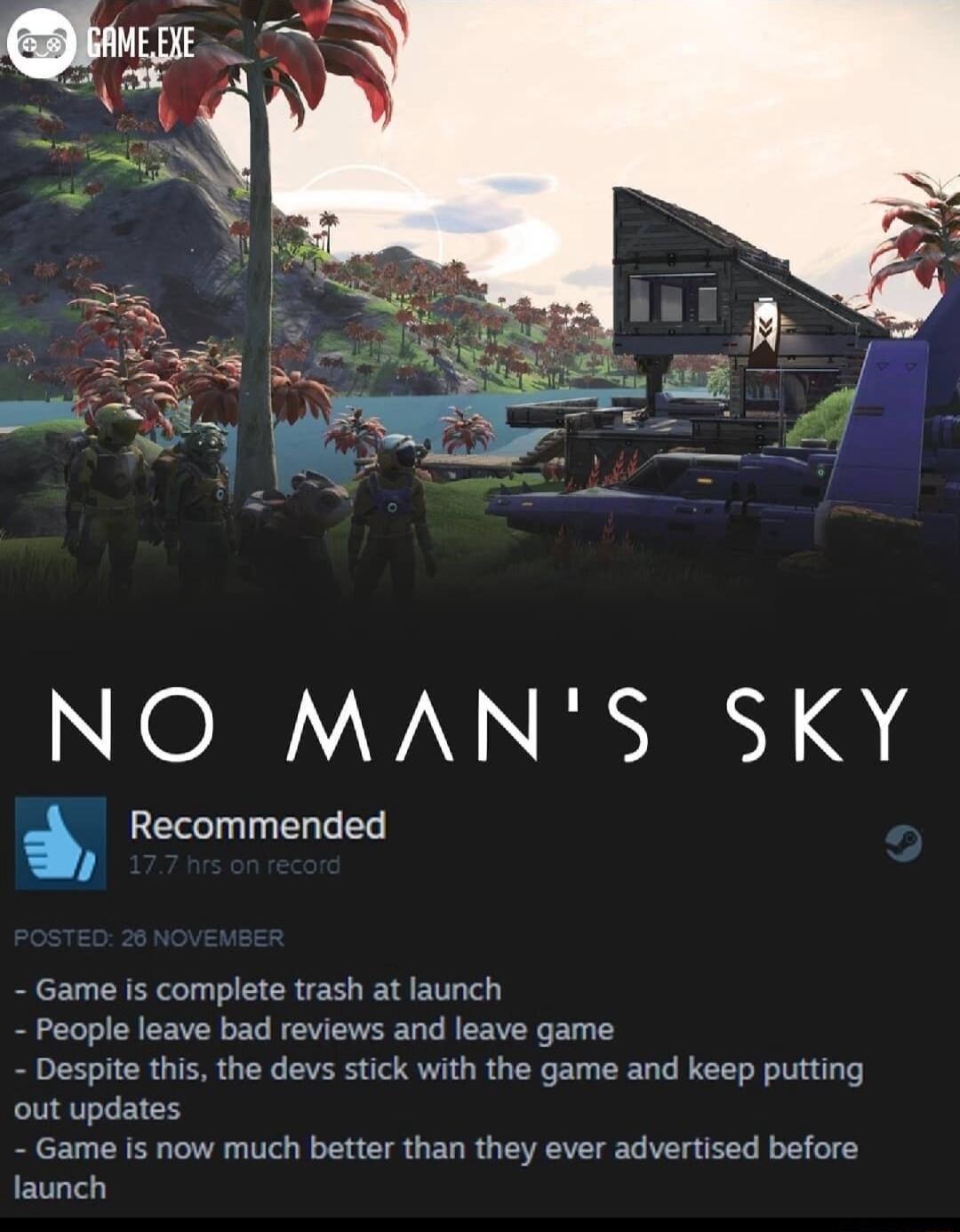 NO MANS SKY Recommended Game is complete trash at launch People leave bad reviews and leave game Despite this the devs stick with the game and keep putting out updates Game is now much better than they ever advertised before launch