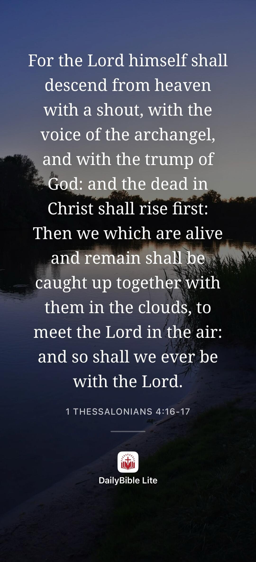 For the Lord himself shall descend from heaven with a shout, with the voice of the archangel, and with the trump of God: and the dead in Christ shall rise first: Then we which are alive and remain shall be caught up together with them in the clouds, to meet the Lord in the air: and so shall we ever be with the Lord. 1 THESSALONIANS 4:16-17 DailyBib