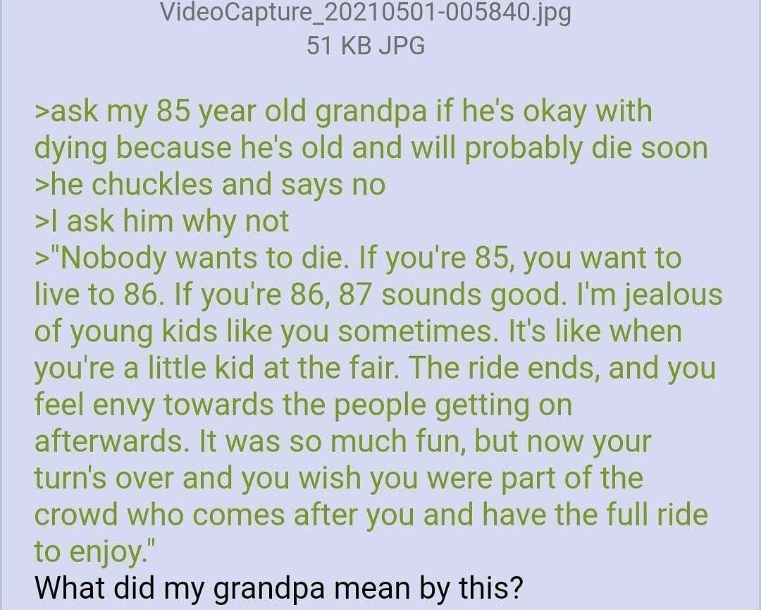 VideoCapture_20210501 005840jpg 51KB JPG ask my 85 year old grandpa if hes okay with dying because hes old and will probably die soon he chuckles and says no ask him why not Nobody wants to die If youre 85 you want to live to 86 If youre 86 87 sounds good Im jealous of young kids like you sometimes Its like when youre a little kid at the fair The ride ends and you feel envy towards the people gett