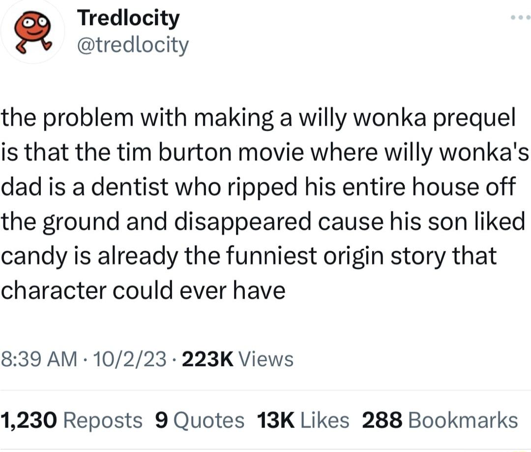 Tredlocity tredlocity the problem with making a willy wonka prequel is that the tim burton movie where willy wonkas dad is a dentist who ripped his entire house off the ground and disappeared cause his son liked candy is already the funniest origin story that character could ever have 839 AM 10223 223K Views 1230 Reposts 9 Quotes 13K Likes 288 Bookmarks