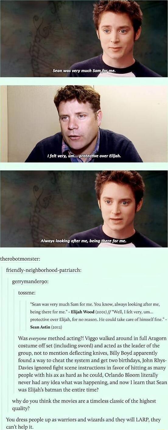 Always looking after me being therobotmonster friendly neighborhood patriarch gerrymandergo tossme Sean was very much Sam for me You know hways looking after me being there for me Elijah Wood 2001 Well fel very um protective over Eljah for nd ake care of himself fine Sean Astin 2 Was everyone method acting Viggo walked around in full Aragorn costume off set including sword and acted as the leader 