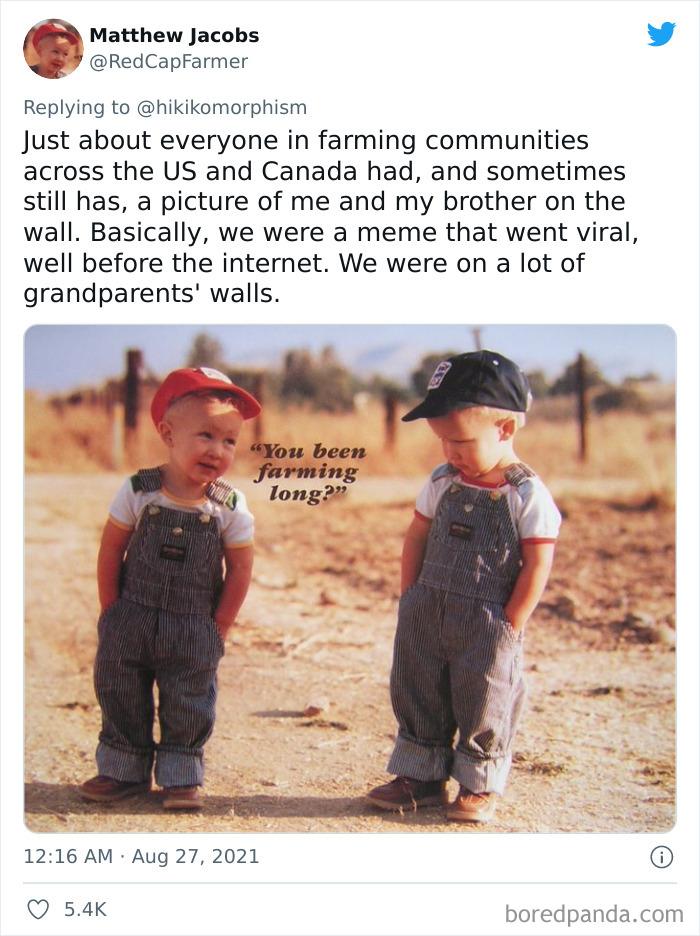 Matthew Jacobs f RedCapFarmer Replying to hikikomorphism Just about everyone in farming communities across the US and Canada had and sometimes still has a picture of me and my brother on the wall Basically we were a meme that went viral well before the internet We were on a lot of grandparents walls 1216 AM Aug 27 2021 Q 54k boredpandacom