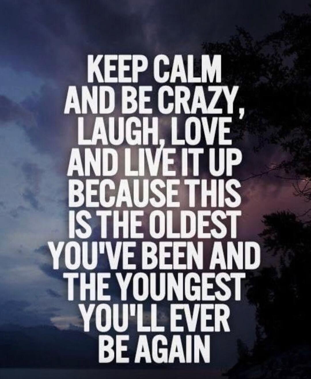 KEEP CALM AND BE CRAZY, LAUGH, LOVE AND LIVE IT UP BECAUSE THIS IS THE OLDEST YOU'VE BEEN AND THE YOUNGEST YOU'LL EVER BE AGAIN